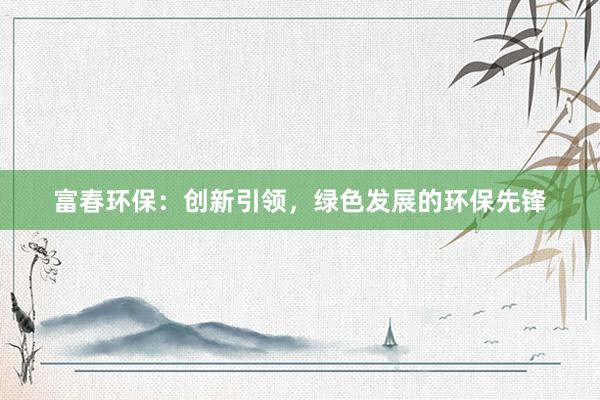 富春环保：创新引领，绿色发展的环保先锋